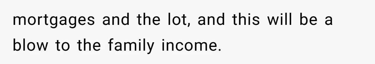 mortgages and the lot, and this will be a blow to the family income.