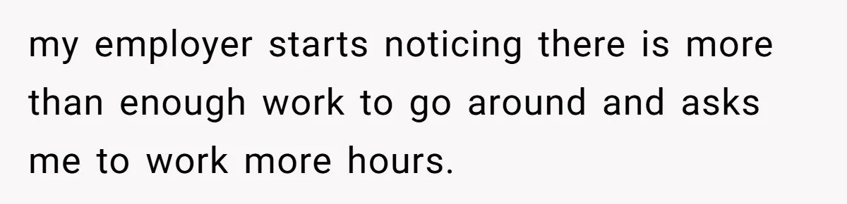 my employer starts noticing there is more than enough work to go around and asks me to work more hours.