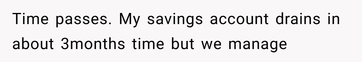 Time passes. My savings account drains in about 3months time but we manage