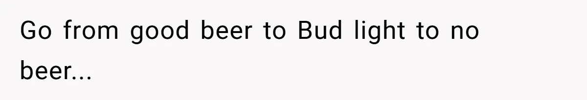 Go from good beer to Bud light to no beer...