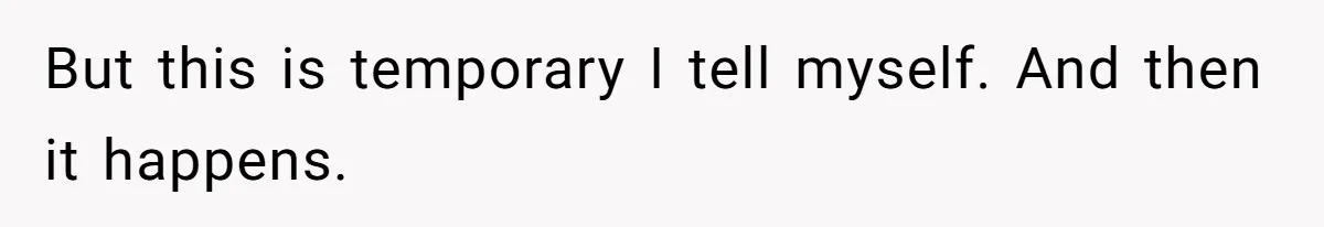 But this is temporary I tell myself. And then it happens.