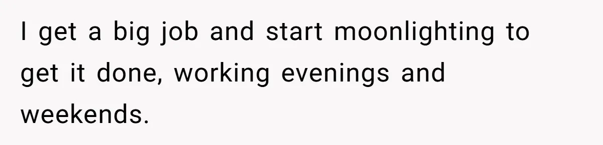 I get a big job and start moonlighting to get it done, working evenings and weekends.