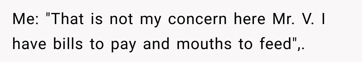 Me: "That is not my concern here Mr. V. I have bills to pay and mouths to feed",.