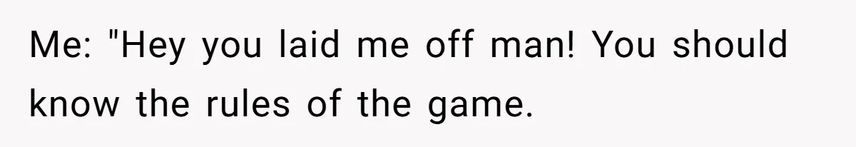 Me: "Hey you laid me off man! You should know the rules of the game.