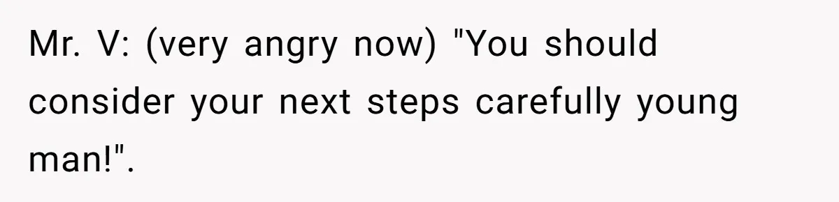 Mr. V: (very angry now) "You should consider your next steps carefully young man!".