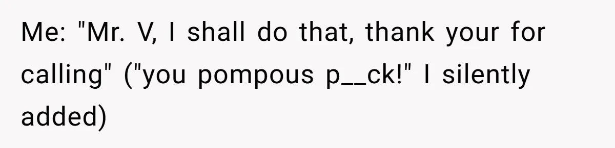 Me: "Mr. V, I shall do that, thank your for calling" ("you pompous p__ck!" I silently added)