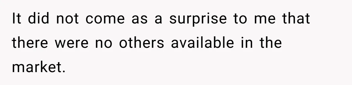 It did not come as a surprise to me that there were no others available in the market.