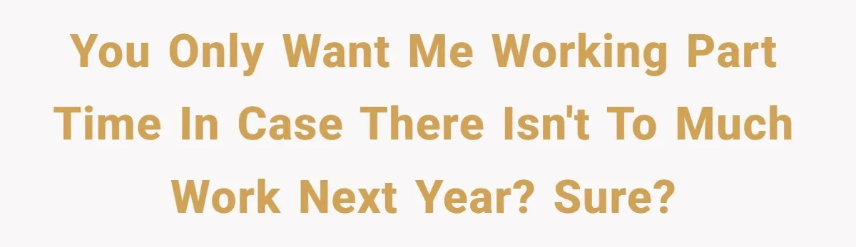 You only want me working part time in case there isn't to much work next year? Sure?