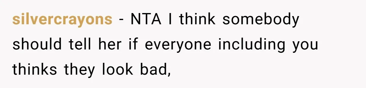 silvercrayons − NTA I think somebody should tell her if everyone including you thinks they look bad,