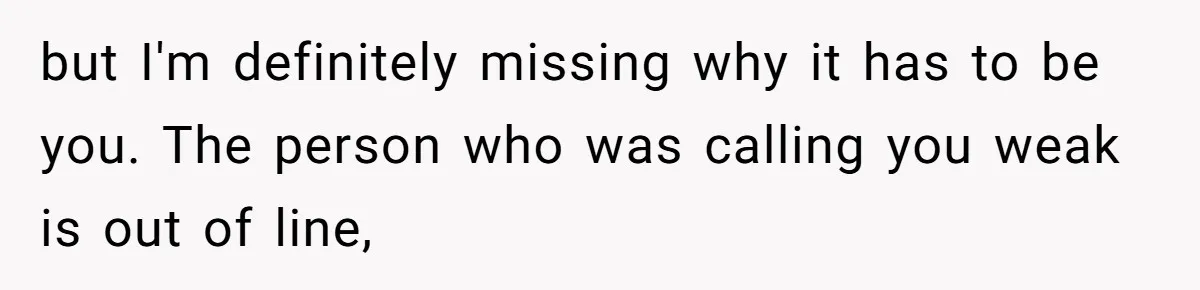 but I'm definitely missing why it has to be you. The person who was calling you weak is out of line,