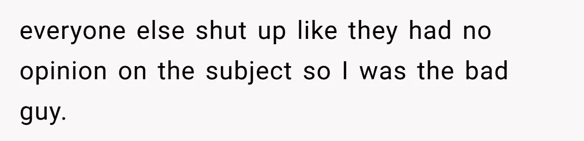 everyone else shut up like they had no opinion on the subject so I was the bad guy.