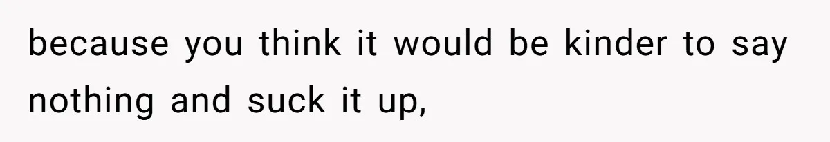 because you think it would be kinder to say nothing and suck it up,