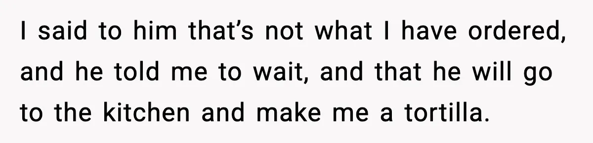 I said to him that’s not what I have ordered, and he told me to wait, and that he will go to the kitchen and make me a tortilla.