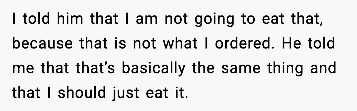 I told him that I am not going to eat that, because that is not what I ordered. He told me that that’s basically the same thing and that I...