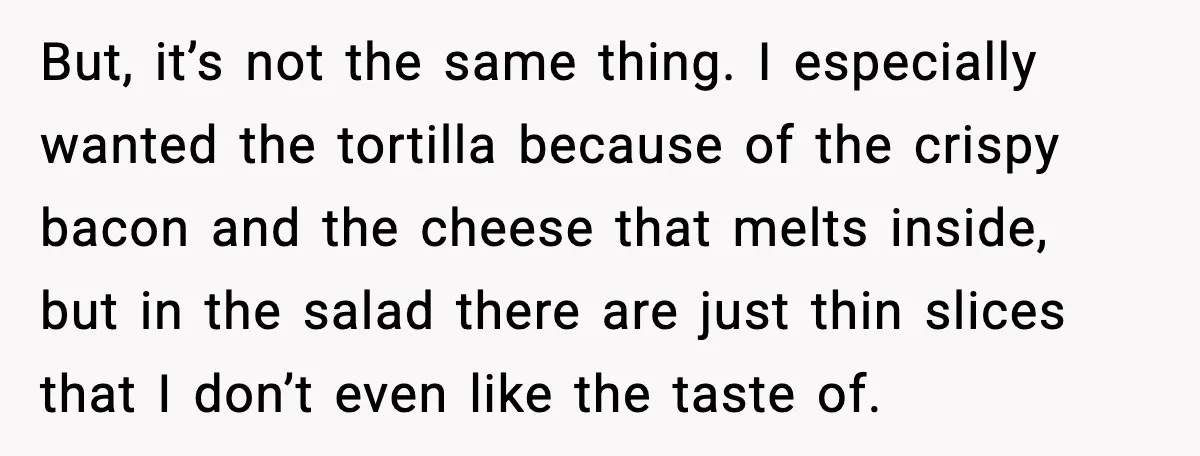 But, it’s not the same thing. I especially wanted the tortilla because of the crispy bacon and the cheese that melts inside, but in the salad there are just thin...