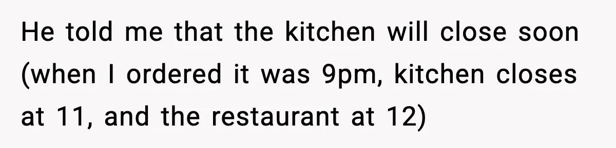 He told me that the kitchen will close soon (when I ordered it was 9pm, kitchen closes at 11, and the restaurant at 12)