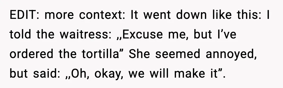 EDIT: more context: It went down like this: I told the waitress: ,,Excuse me, but I’ve ordered the tortilla” She seemed annoyed, but said: ,,Oh, okay, we will make it”.