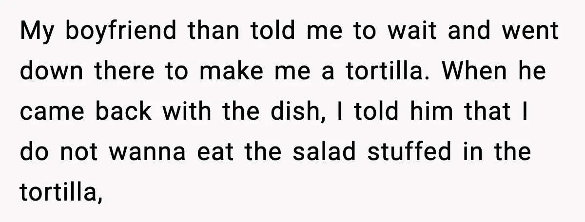 My boyfriend than told me to wait and went down there to make me a tortilla. When he came back with the dish, I told him that I do not...