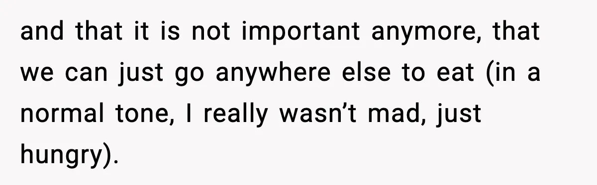 and that it is not important anymore, that we can just go anywhere else to eat (in a normal tone, I really wasn’t mad, just hungry).