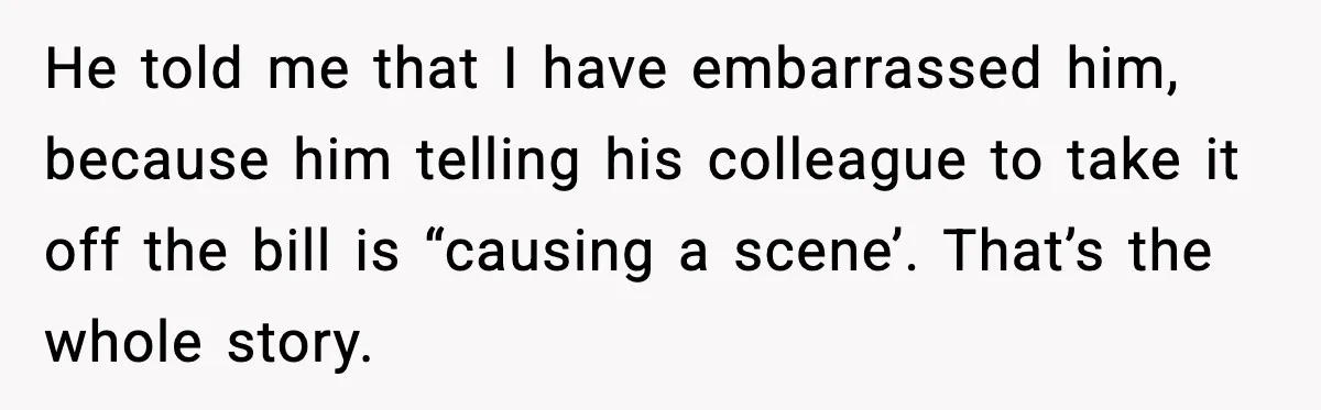 He told me that I have embarrassed him, because him telling his colleague to take it off the bill is “causing a scene’. That’s the whole story.