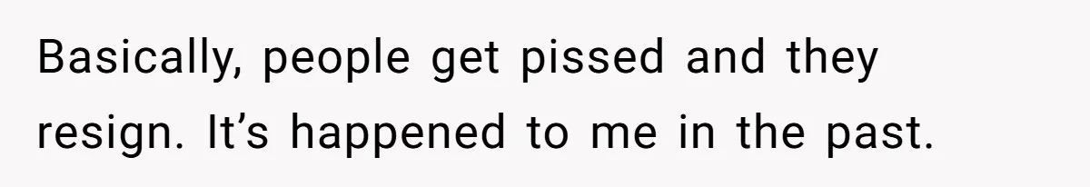 Basically, people get pissed and they resign. It’s happened to me in the past.