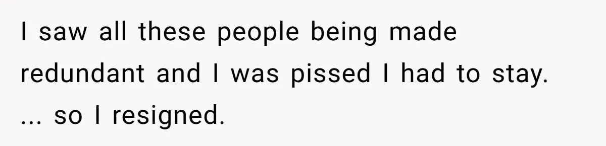 I saw all these people being made redundant and I was pissed I had to stay. ... so I resigned.
