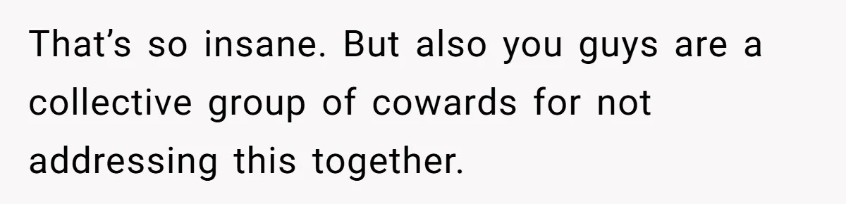 That’s so insane. But also you guys are a collective group of cowards for not addressing this together.