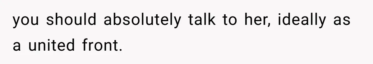 you should absolutely talk to her, ideally as a united front.