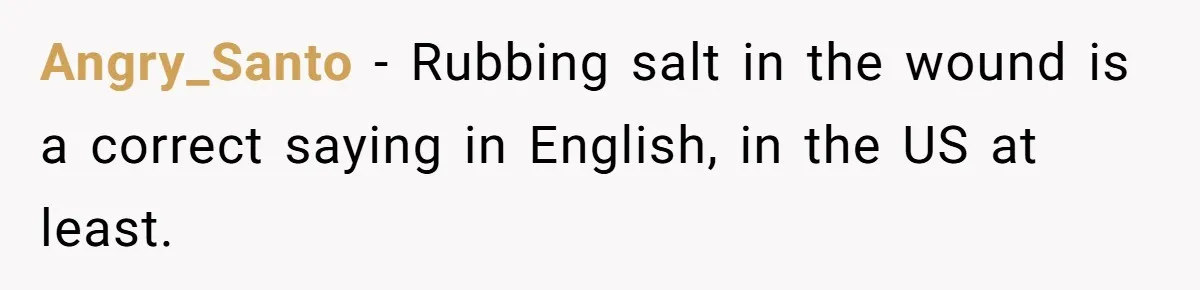 Angry_Santo − Rubbing salt in the wound is a correct saying in English, in the US at least.