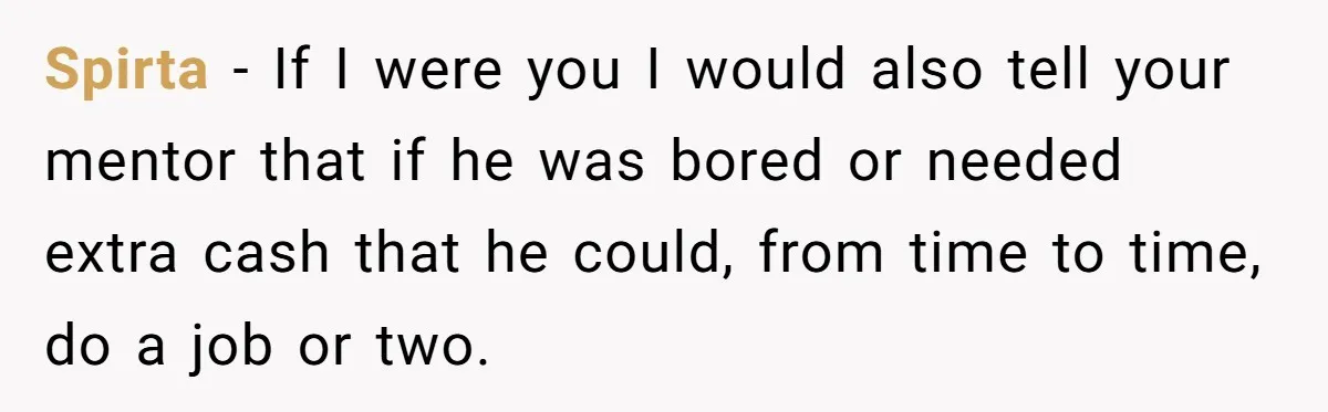 Spirta − If I were you I would also tell your mentor that if he was bored or needed extra cash that he could, from time to time, do a...
