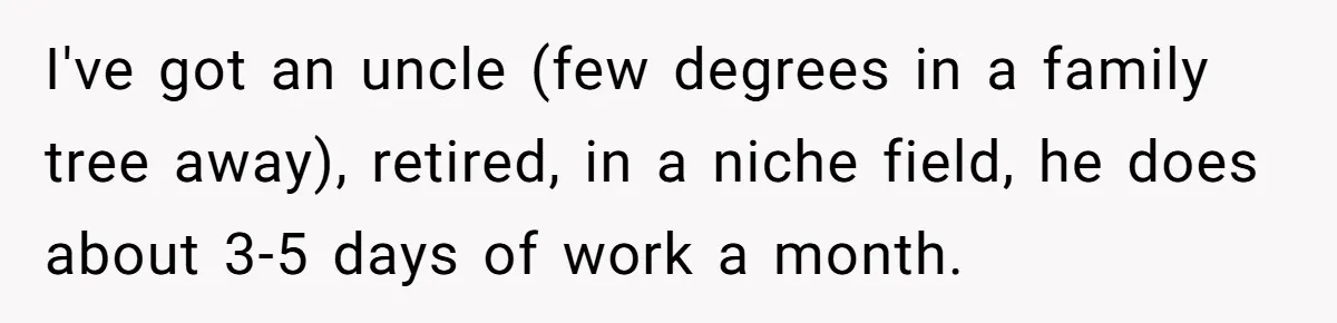 I've got an uncle (few degrees in a family tree away), retired, in a niche field, he does about 3-5 days of work a month.