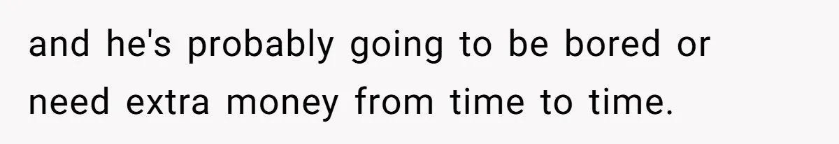 and he's probably going to be bored or need extra money from time to time.