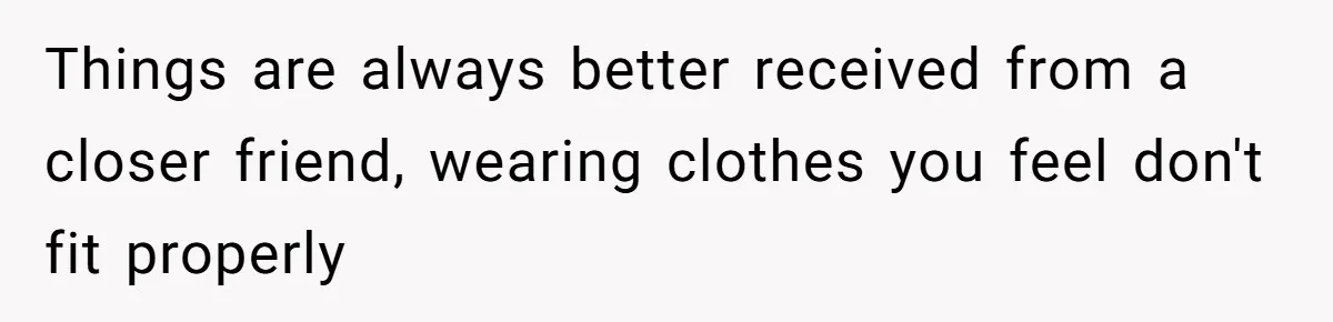 Things are always better received from a closer friend, wearing clothes you feel don't fit properly