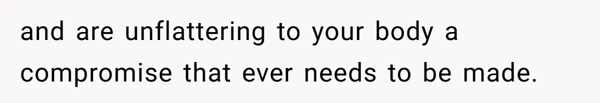 and are unflattering to your body a compromise that ever needs to be made.