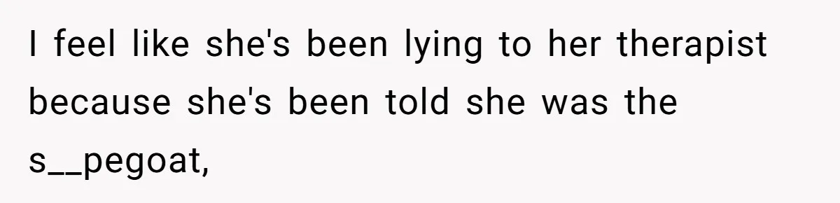 I feel like she's been lying to her therapist because she's been told she was the s__pegoat,