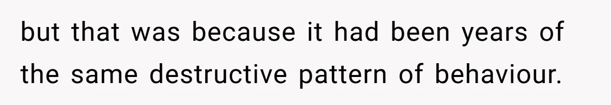 but that was because it had been years of the same destructive pattern of behaviour.