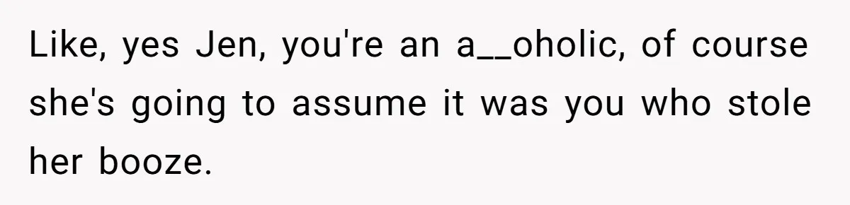 Like, yes Jen, you're an a__oholic, of course she's going to assume it was you who stole her booze.