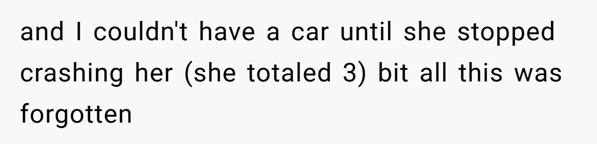 and I couldn't have a car until she stopped crashing her (she totaled 3) bit all this was forgotten