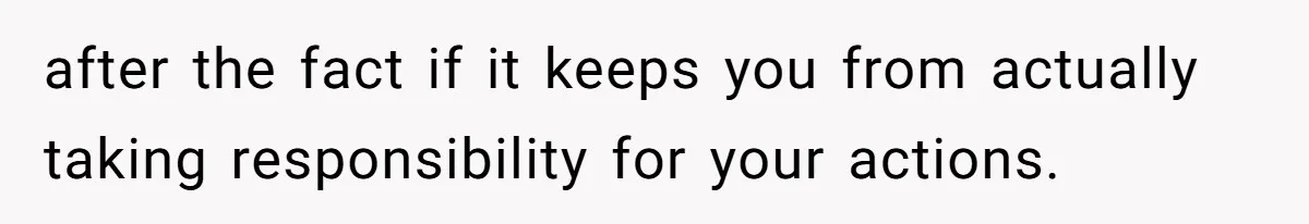 after the fact if it keeps you from actually taking responsibility for your actions.