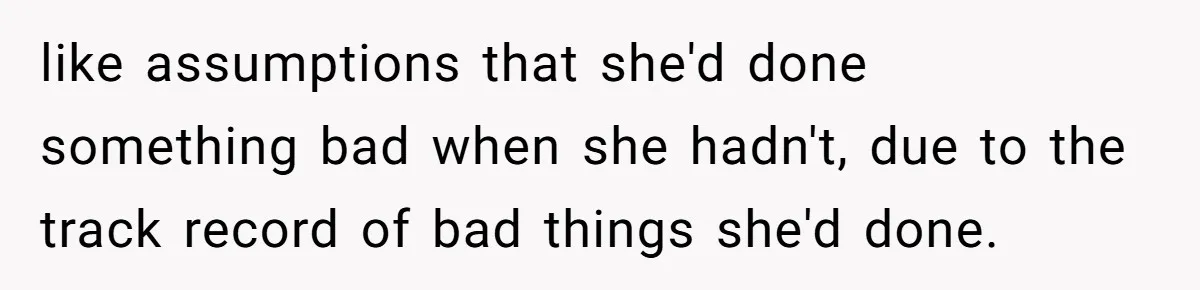 like assumptions that she'd done something bad when she hadn't, due to the track record of bad things she'd done.