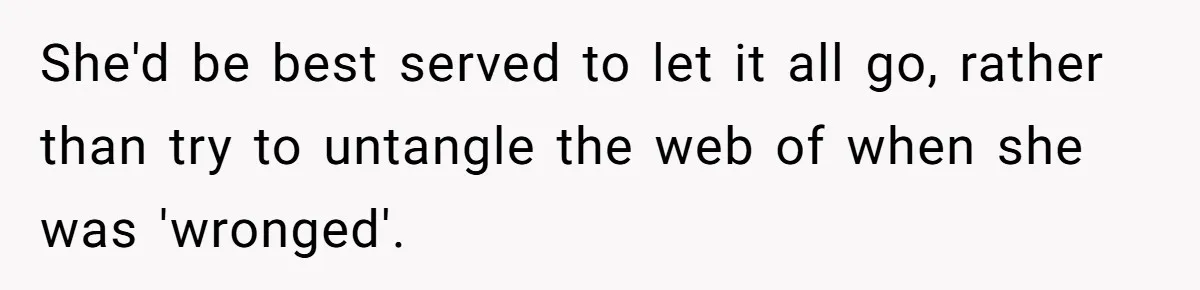 She'd be best served to let it all go, rather than try to untangle the web of when she was 'wronged'.