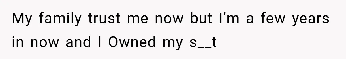 My family trust me now but I’m a few years in now and I Owned my s__t