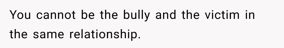 You cannot be the bully and the victim in the same relationship.