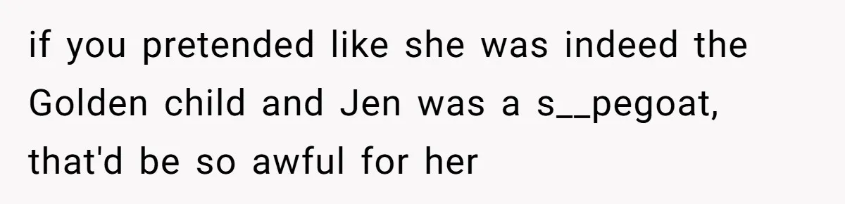 if you pretended like she was indeed the Golden child and Jen was a s__pegoat, that'd be so awful for her
