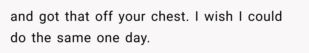 and got that off your chest. I wish I could do the same one day.