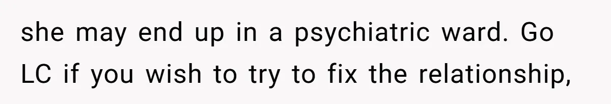 she may end up in a psychiatric ward. Go LC if you wish to try to fix the relationship,