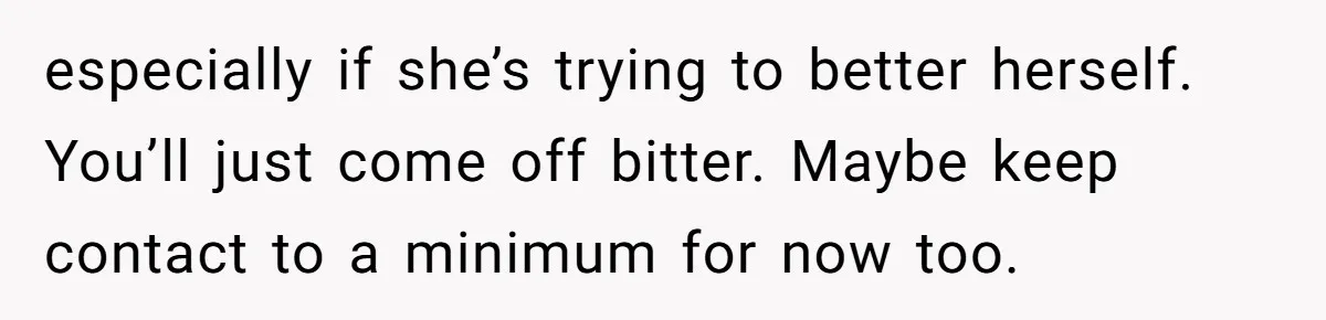 especially if she’s trying to better herself. You’ll just come off bitter. Maybe keep contact to a minimum for now too.