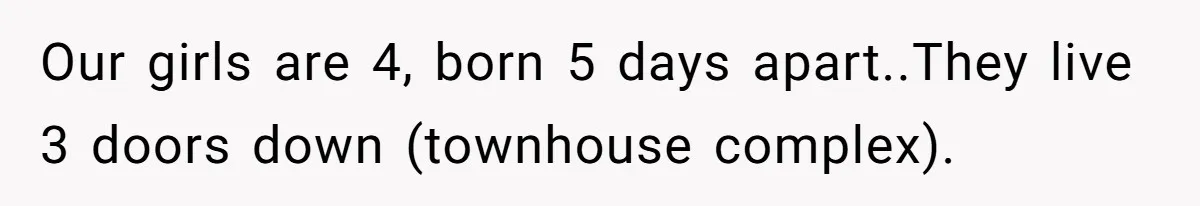 Our girls are 4, born 5 days apart..They live 3 doors down (townhouse complex).