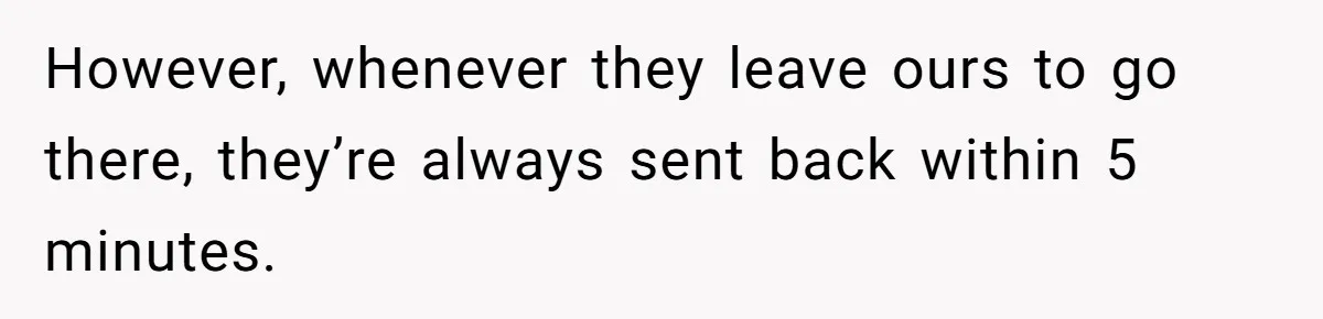 However, whenever they leave ours to go there, they’re always sent back within 5 minutes.