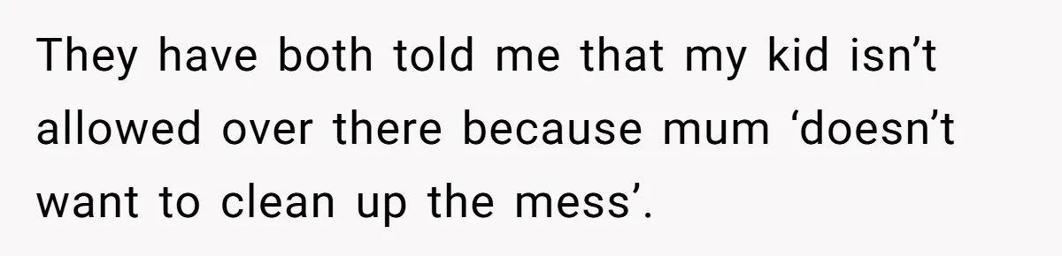 They have both told me that my kid isn’t allowed over there because mum ‘doesn’t want to clean up the mess’.